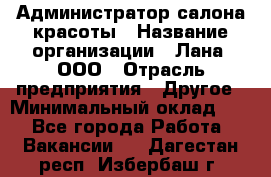 Администратор салона красоты › Название организации ­ Лана, ООО › Отрасль предприятия ­ Другое › Минимальный оклад ­ 1 - Все города Работа » Вакансии   . Дагестан респ.,Избербаш г.